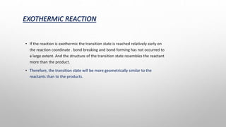 EXOTHERMIC REACTION
• If the reaction is exothermic the transition state is reached relatively early on
the reaction coordinate . bond breaking and bond forming has not occurred to
a large extent. And the structure of the transition state resembles the reactant
more than the product.
• Therefore, the transition state will be more geometrically similar to the
reactants than to the products.
 
