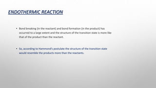 ENDOTHERMIC REACTION
• Bond breaking (in the reactant) and bond formation (in the product) has
occurred to a large extent and the structure of the transition state is more like
that of the product than the reactant.
• So, according to Hammond’s postulate the structure of the transition state
would resemble the products more than the reactants.
 