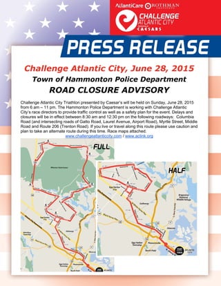  
   
Challenge Atlantic City, June 28, 2015
Town of Hammonton Police Department
ROAD CLOSURE ADVISORY
Challenge Atlantic City Triathlon presented by Caesar’s will be held on Sunday, June 28, 2015
from 6 am – 11 pm. The Hammonton Police Department is working with Challenge Atlantic
City’s race directors to provide traffic control as well as a safety plan for the event. Delays and
closures will be in effect between 8:30 am and 12:30 pm on the following roadways: Columbia
Road (and intersecting roads of Gatto Road, Laurel Avenue, Airport Road), Myrtle Street, Middle
Road and Route 206 (Trenton Road). If you live or travel along this route please use caution and
plan to take an alternate route during this time. Race maps attached.
www.challengeatlanticcity.com / www.aclink.org 
 
