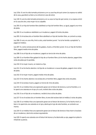 Ley 133a: Si uno ha sido tomado prisionero y en su casa hay de qué comer (su esposa no saldrá
de la casa, guardará su bien y no entrará en casa de otro).
Ley 134: Si uno ha sido tomado prisionero y en su casa no hay de qué comer, si su esposa entró
en la casa de otro, esta mujer no es culpable.
Ley 203: Si un hijo de hombre libre abofeteó un hijo de hombre libre, su igual, pagará una mina
de plata.
Ley 204: Si un muskenun abofeteó a un muskenun, pagará 10 siclos de plata.
Ley 205: Si el esclavo de un hombre libre abofeteó un hijo de hombre libre, se cortará su oreja.
Ley 206: Si uno, en una riña, hirió a otro, este hombre jurará: "no lo he herido a propósito" y
pagará el médico.
Ley 207: Si, como consecuencia de los golpes, muere, el heridor jurará. Si es un hijo de hombre
libre, pagará media mina de plata.
Ley 208: Si es el hijo de un muskenun, pagará un tercio de mina de plata.
Ley 209: Si un hombre libre golpeó la hija de un hombre libre y la ha hecho abortar, pagará diez
siclos de plata por lo perdido.
Ley 210: Si la mujer muere, se matará su hija.
Ley 211: Si se ha hecho abortar a la hija de un muskenun a causa de golpes, pagará cinco siclos
de plata.
Ley 212: Si la mujer muere, pagará media mina de plata.
Ley 213: Si ha hecho abortar a la esclava de un hombre libre, pagará dos siclos de plata.
Ley 214: Si la esclava muere, pagará un tercio de mina de plata.
Ley 215: Si un médico hizo una operación grave con el bisturí de bronce y curó al hombre, o si
le operó una catarata en el ojo y lo curó, recibirá diez siclos de plata.
Ley 216: Si es el hijo de un muskenun, recibirá cinco siclos de plata.
Ley 217: Si es el esclavo de un hombre libre, el amo del esclavo dará al médico 2 siclos de plata.
Ley 218: Si un médico hizo una operación grave con el bisturí de bronce y lo ha hecho morir, o
bien si lo operó de una catarata en el ojo y destruyó el ojo de este hombre, se cortarán sus
manos.
Ley 219: Si un médico hizo una operación grave con el bisturí de bronce e hizo morir al esclavo
de un muskenun, dará otro esclavo equivalente.
Ley 220: Si operó una catarata con el bisturí de bronce y ha destruido su ojo, pagará en plata la
mitad de su precio.
 