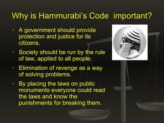 Why is Hammurabi’s Code important?Why is Hammurabi’s Code important?
• A government should provide
protection and justice for its
citizens.
• Society should be run by the rule
of law, applied to all people.
• Elimination of revenge as a way
of solving problems.
• By placing the laws on public
monuments everyone could read
the laws and know the
punishments for breaking them.
 