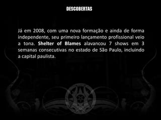 Já em 2008, com uma nova formação e ainda de forma
independente, seu primeiro lançamento profissional veio
a tona. Shelter of Blames alavancou 7 shows em 3
semanas consecutivas no estado de São Paulo, incluindo
a capital paulista.
 