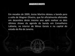 Em meados de 2009, Josias Martins deixou a banda para
a volta de Wagner Oliveira, que foi oficialmente efetivado
em dezembro deste mesmo ano após realizar os dois
últimos shows da agenda da banda em Conselheiro
Lafaiete, no interior de Minas Gerais e na capital do
estado do Rio de Janeiro.
 