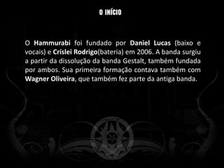 O Hammurabi foi fundado por Daniel Lucas (baixo e
vocais) e Críslei Rodrigo(bateria) em 2006. A banda surgiu
a partir da dissolução da banda Gestalt, também fundada
por ambos. Sua primeira formação contava também com
Wagner Oliveira, que também fez parte da antiga banda.
 