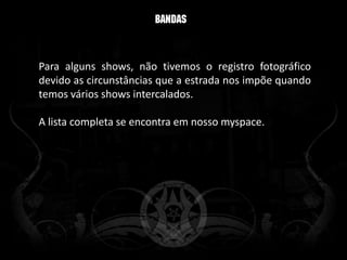Para alguns shows, não tivemos o registro fotográfico
devido as circunstâncias que a estrada nos impõe quando
temos vários shows intercalados.

A lista completa se encontra em nosso myspace.
 