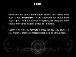 Neste mesmo ano o Hammurabi lançou uma demo com
duas faixas. Submersos, assim chamada foi muito bem
aceita pela mídia nacional especializada possibilitando
shows em outros estados quase de imediato.

Submersos, em seu formato demo, vendeu 120 cópias e
seu material promocional (camisas) mais de 50 unidades.
 