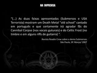 “(...) As duas faixas apresentadas (Submersos e USA
Terrorista) mostram um Death Metal "old school" cantado
em português e que certamente irá agradar fãs do
Cannibal Corpse (nos vocais guturais) e do Celtic Frost (no
timbre e em alguns riffs de guitarra) “.
                       Revista Roadie Crew sobre a demo Submersos
                                         São Paulo, SP. Março/ 2007
 