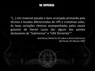 “(...) Um material pesado e bem arranjado primando pela
técnica e levadas diferenciadas de riffs e cristalinos solos.
As boas variações rítmicas acompanhadas pelos vocais
guturais de Daniel Lucas são alguns dos pontos
destacáveis de "Submersos" e "USA Terrorista"“.
                     And Heavy Metal for All sobre a demo Submersos
                                          São Paulo, SP. Março/ 2007
 
