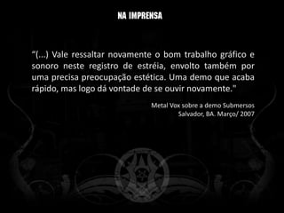 “(...) Vale ressaltar novamente o bom trabalho gráfico e
sonoro neste registro de estréia, envolto também por
uma precisa preocupação estética. Uma demo que acaba
rápido, mas logo dá vontade de se ouvir novamente."
                              Metal Vox sobre a demo Submersos
                                      Salvador, BA. Março/ 2007
 