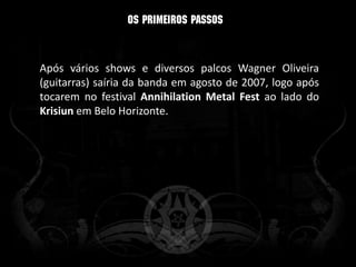 Após vários shows e diversos palcos Wagner Oliveira
(guitarras) saíria da banda em agosto de 2007, logo após
tocarem no festival Annihilation Metal Fest ao lado do
Krisiun em Belo Horizonte.
 