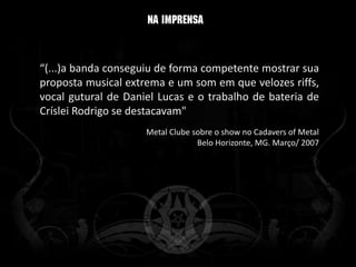 “(...)a banda conseguiu de forma competente mostrar sua
proposta musical extrema e um som em que velozes riffs,
vocal gutural de Daniel Lucas e o trabalho de bateria de
Críslei Rodrigo se destacavam"
                     Metal Clube sobre o show no Cadavers of Metal
                                  Belo Horizonte, MG. Março/ 2007
 