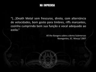 “(...)Death Metal sem frescuras, direto, com alternância
de velocidades, bom gosto para timbres, riffs marcantes,
cozinha cumprindo bem sua função e vocal adequado ao
estilo.”
                          All the Bangers sobre a demo Submersos
                                      Navegantes, SC. Março/ 2007
 