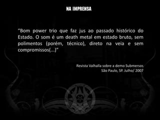 “Bom power trio que faz jus ao passado histórico do
Estado. O som é um death metal em estado bruto, sem
polimentos (porém, técnico), direto na veia e sem
compromissos(...)”

                       Revista Valhalla sobre a demo Submersos
                                       São Paulo, SP. Julho/ 2007
 