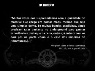 “Muitas vezes nos surpreendemos com a qualidade do
material que chega em nossas mãos, mesmo que seja
uma simples demo. Se muitas bandas brasileiras, ainda
precisam ralar bastante no underground para ganhar
experiência e destaque na cena, outras já entram com os
dois pés na porta como é o caso dos mineiros do
Hammurabi.(...)”
                             Whiplash sobre a demo Submersos
                                    São Luís, MA. Agosto/ 2007
 