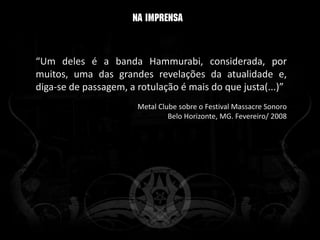 “Um deles é a banda Hammurabi, considerada, por
muitos, uma das grandes revelações da atualidade e,
diga-se de passagem, a rotulação é mais do que justa(...)”
                       Metal Clube sobre o Festival Massacre Sonoro
                                Belo Horizonte, MG. Fevereiro/ 2008
 