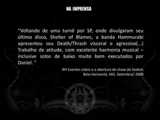 “Voltando de uma turnê por SP, onde divulgaram seu
último disco, Shelter of Blames, a banda Hammurabi
apresentou seu Death/Thrash visceral e agressivo(...)
Trabalho de atitude, com excelente harmonia musical –
inclusive solos de baixo muito bem executados por
Daniel. ”
                  BH Eventos sobre o a abertura do show do Sodom
                              Belo Horizonte, MG. Setembro/ 2008
 