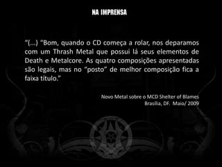 “(...) “Bom, quando o CD começa a rolar, nos deparamos
com um Thrash Metal que possui lá seus elementos de
Death e Metalcore. As quatro composições apresentadas
são legais, mas no “posto” de melhor composição fica a
faixa título.”

                       Novo Metal sobre o MCD Shelter of Blames
                                         Brasília, DF. Maio/ 2009
 