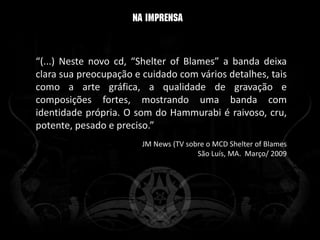 “(...) Neste novo cd, “Shelter of Blames” a banda deixa
clara sua preocupação e cuidado com vários detalhes, tais
como a arte gráfica, a qualidade de gravação e
composições fortes, mostrando uma banda com
identidade própria. O som do Hammurabi é raivoso, cru,
potente, pesado e preciso.”
                        JM News (TV sobre o MCD Shelter of Blames
                                       São Luís, MA. Março/ 2009
 