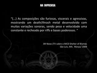 “(...) As composições são furiosas, viscerais e agressivas,
mostrando um death/thrash metal desenvolvido com
muitas variações sonoras, sendo peso e velocidade uma
constante e recheado por riffs e bases poderosos. “



                         JM News (TV sobre o MCD Shelter of Blames
                                        São Luís, MA. Março/ 2009
 