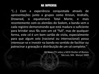 “(...) Com a experiência conquistada através de
apresentações junto a grupos como Krisiun, Andralls,
Drowned, o equatoriano Total Morte, e mais
recentemente com os alemães do Sodom, a banda vem a
cada registro demonstrando que está madura o suficiente
para brindar seus fãs com um cd “full”, mas de qualquer
forma, este cd é um bom cartão de visita, especialmente
para que algum selo (nacional ou internacional) possa
interessar-se e investir na banda no sentido de facilitar ou
patrocinar a gravação e distribuição de um cd completo.”
                         JM News (TV sobre o MCD Shelter of Blames
                                        São Luís, MA. Março/ 2009
 