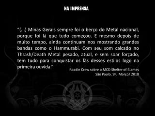 “(...) Minas Gerais sempre foi o berço do Metal nacional,
porque foi lá que tudo começou. E mesmo depois de
muito tempo, ainda continuam nos mostrando grandes
bandas como o Hammurabi. Com seu som calcado no
Thrash/Death Metal pesado, atual, e sem soar forçado,
tem tudo para conquistar os fãs desses estilos logo na
primeira ouvida.”       Roadie Crew sobre o MCD Shelter of Blames
                                         São Paulo, SP. Março/ 2010
 