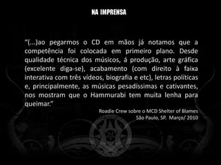 “(...)ao pegarmos o CD em mãos já notamos que a
competência foi colocada em primeiro plano. Desde
qualidade técnica dos músicos, á produção, arte gráfica
(excelente diga-se), acabamento (com direito à faixa
interativa com três vídeos, biografia e etc), letras políticas
e, principalmente, as músicas pesadíssimas e cativantes,
nos mostram que o Hammurabi tem muita lenha para
queimar.”
                          Roadie Crew sobre o MCD Shelter of Blames
                                         São Paulo, SP. Março/ 2010
 