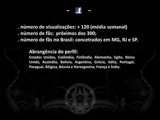 -            -
. número de visualizações: + 120 (média semanal)
. número de fãs: próximos dos 300;
. número de fãs no Brasil: concetrados em MG, RJ e SP.

     Abrangência do perfil:
     Estados Unidos, Colômbia, Finlândia, Alemanha, Egito, Reino
     Unido, Austrália, Bolívia, Argentina, Grécia, Itália, Portugal,
     Paraguai, Bélgica, Bósnia e Herzegovina, França e Índia.
 