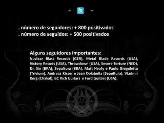 -            -
. número de seguidores: + 800 positivados
. número de seguidos: + 500 positivados


    Alguns seguidores importantes:
    Nuclear Blast Records (GER), Metal Blade Records (USA),
    Victory Recods (USA), Throwdown (USA), Severe Torture (NED),
    Dr. Sin (BRA), Sepultura (BRA), Matt Heafy e Paolo Gregoletto
    (Trivium), Andreas Kisser e Jean Dolabella (Sepultura), Vladmir
    Korg (Chakal), BC Rich Guitars e Ford Guitars (USA).
 