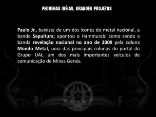 Paulo Jr., baixista de um dos ícones do metal nacional, a
banda Sepultura; apontou o Hammurabi como sendo a
banda revelação nacional no ano de 2009 pela coluna
Mondo Metal, uma das principais colunas do portal do
Grupo UAI, um dos mais importantes veículos de
comunicação de Minas Gerais.
 