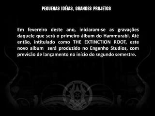 Em fevereiro deste ano, iniciaram-se as gravações
daquele que será o primeiro álbum do Hammurabi. Até
então, intitulado como THE EXTINCTION ROOT, este
novo album será produzido no Engenho Studios, com
previsão de lançamento no início do segundo semestre.
 