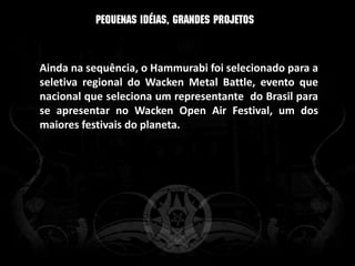 Ainda na sequência, o Hammurabi foi selecionado para a
seletiva regional do Wacken Metal Battle, evento que
nacional que seleciona um representante do Brasil para
se apresentar no Wacken Open Air Festival, um dos
maiores festivais do planeta.
 