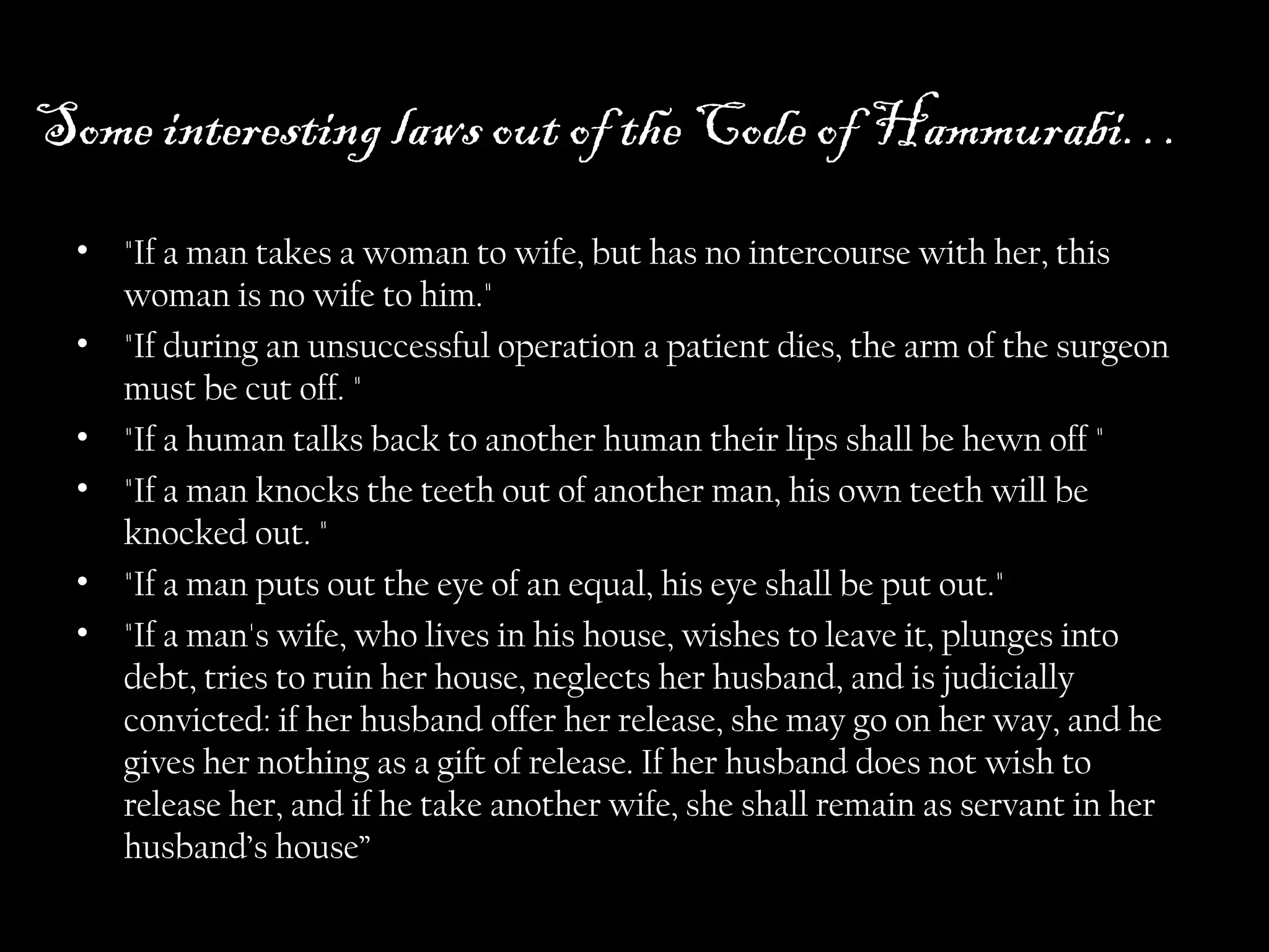 Some interesting laws out of the Code of Hammurabi…
• "If a man takes a woman to wife, but has no intercourse with her, this
woman is no wife to him."
• "If during an unsuccessful operation a patient dies, the arm of the surgeon
must be cut off. "
• "If a human talks back to another human their lips shall be hewn off "
• "If a man knocks the teeth out of another man, his own teeth will be
knocked out. "
• "If a man puts out the eye of an equal, his eye shall be put out."
• "If a man's wife, who lives in his house, wishes to leave it, plunges into
debt, tries to ruin her house, neglects her husband, and is judicially
convicted: if her husband offer her release, she may go on her way, and he
gives her nothing as a gift of release. If her husband does not wish to
release her, and if he take another wife, she shall remain as servant in her
husband’s house”