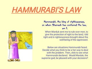 When Marduk sent me to rule over men, to
give the protection of right to the land, I did
right and in righteousness brought about the
well-being of the oppressed.
Below are situations Hammurabi faced.
Decide what you think to be a fair way to deal
with the problem. Then, click to see what
Hammurabi declared. Would Marduk, the
supreme god, be pleased with your decisions?
HAMMURABI'S LAW
 