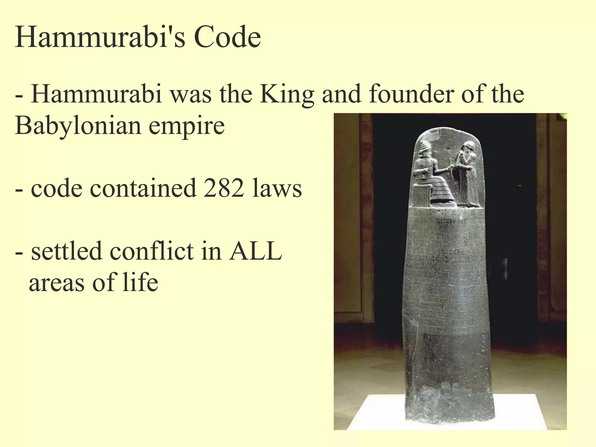 Hammurabi's Code
- Hammurabi was the King and founder of the
Babylonian empire
- code contained 282 laws
- settled conflict in ALL
areas of life
 