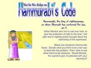 When Marduk sent me to rule over men, to
give the protection of right to the land, I did
right and in righteousness brought about the
well-being of the oppressed.
Below are situations Hammurabi
faced. Decide what you think to be a fair way
to deal with the problem. Then, click to see
what Hammurabi declared. Would Marduk,
the supreme god, be pleased with your
decisions?
 
