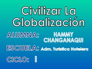 ALUMNA: Civilizar La Globalización CICLO: ESCUELA: HAMMY CHANGANAQUI Adm. Turistica Hotelera I 