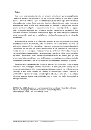 Notas: 

   Hoje  temos  uma  realidade  diferente,  em  constante  evolução,  em  que  a  adaptação  deste 
conceitos  é  premente,  particularmente,  no  que  respeita  ao  advento  de  uma  nova  forma  de 
ensino,  o  ensino  à  distância.  Aqui  o  conceito  básico  que  alia  comunicação  à  transmissão  da 
informação  entre  emissor  (fonte)  e  receptor  (destino),  não  se  alterando  muito,  encontra‐se 
envolvido  por  novos  factores  que  o  condicionam.  Na  verdade,  já  não  estamos  sozinhos 
perante o emissor mas ligados a redes sociais muito diversas e o canal já não é o ar e o papel 
mas...  os  impulsos  eléctricos  que,  através  da  internet,  transportam  a  mensagem  a  uma 
velocidade  e  distância  impensáveis  anteriormente.  Agora,  em  termos  de  contexto,  temos  de 
contar com as redes sociais que se multiplicam e interligam formando padrões de interacção 
imprevisíveis. 

    A compreensão e assimilação da informação continua a ser uma acto pessoal e os estilos de 
aprendizagem  variam,  naturalmente,  entre  várias  formas  relacionadas  entre  o  concreto  e  o 
abstracto, o activo e reflexivo mas, cada vez mais numa perspectiva construtivista, baseada no 
cognitivismo,  em  que  cada  um  procura  reflectir  sobre  a  sua  experiência  e  construção  do 
mundo,  criando  as  suas  regras  e  modelos  mentais,  buscando  mais  informação  para  que  se 
torne possível alterar esses modelos e acomodar novas experiências e fazer novas aquisições. 
No ensino à distância essa é uma vertente claramente anunciada. No entanto, para que tudo 
se torne possível, é necessária um certa flexibilidade em termos de pensamento e de aceitação 
de modelos e experiências o que se exponencia no caso dos modelos hipermédia da Internet. 

    Tendo em conta todos estes novos factores, o novo conceito de distância, novos canais de 
transmissão (rede tecnológica, volume e complexidade da mensagem, redes sociais), criou‐se 
também a necessidade de obter novas respostas onde surge mais uma vez, evidentemente, a 
tecnologia  a  abrir  novos  espaços  no  conceito  de  comunicação  e  ensino,  alterando  a 
unilateralidade vigente e tornando‐a uma abrangência educativa. Assim, como no conceito de 
e‐learning,  estamos  perante  uma  combinação  entre  o  ensino  com  auxílio  da  tecnologia  e 
educação à distância. 

 


GOMES, M.J. (2005). Desafios do e-learning: do conceito às práticas. In Leandro S. Almeida
e Bento D. Silva (orgs.), Actas do VIII Congresso GalaicoPortuguês de
PsicoPedagogia, Braga: CIEd / IEP / UM; pp. 66-76.  
 

 

 

 




Trabalho de grupo:  Milena Jorge  |  Pedro Amaral  |  Rui Fernandes  |  Sandra Sousa  
 
 