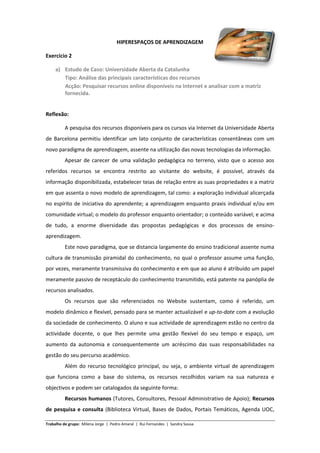 HIPERESPAÇOS DE APRENDIZAGEM

Exercício 2

     a) Estudo de Caso: Universidade Aberta da Catalunha
        Tipo: Análise das principais características dos recursos
        Acção: Pesquisar recursos online disponíveis na Internet e analisar com a matriz
        fornecida.


Reflexão:

         A pesquisa dos recursos disponíveis para os cursos via Internet da Universidade Aberta
de Barcelona permitiu identificar um lato conjunto de características consentâneas com um
novo paradigma de aprendizagem, assente na utilização das novas tecnologias da informação.
         Apesar de carecer de uma validação pedagógica no terreno, visto que o acesso aos
referidos recursos se encontra restrito ao visitante do website, é possível, através da
informação disponibilizada, estabelecer teias de relação entre as suas propriedades e a matriz
em que assenta o novo modelo de aprendizagem, tal como: a exploração individual alicerçada
no espírito de iniciativa do aprendente; a aprendizagem enquanto praxis individual e/ou em
comunidade virtual; o modelo do professor enquanto orientador; o conteúdo variável; e acima
de tudo, a enorme diversidade das propostas pedagógicas e dos processos de ensino-
aprendizagem.
         Este novo paradigma, que se distancia largamente do ensino tradicional assente numa
cultura de transmissão piramidal do conhecimento, no qual o professor assume uma função,
por vezes, meramente transmissiva do conhecimento e em que ao aluno é atribuído um papel
meramente passivo de receptáculo do conhecimento transmitido, está patente na panóplia de
recursos analisados.
         Os recursos que são referenciados no Website sustentam, como é referido, um
modelo dinâmico e flexível, pensado para se manter actualizável e up-to-date com a evolução
da sociedade de conhecimento. O aluno e sua actividade de aprendizagem estão no centro da
actividade docente, o que lhes permite uma gestão flexível do seu tempo e espaço, um
aumento da autonomia e consequentemente um acréscimo das suas responsabilidades na
gestão do seu percurso académico.
         Além do recurso tecnológico principal, ou seja, o ambiente virtual de aprendizagem
que funciona como a base do sistema, os recursos recolhidos variam na sua natureza e
objectivos e podem ser catalogados da seguinte forma:
         Recursos humanos (Tutores, Consultores, Pessoal Administrativo de Apoio); Recursos
de pesquisa e consulta (Biblioteca Virtual, Bases de Dados, Portais Temáticos, Agenda UOC,

Trabalho de grupo: Milena Jorge | Pedro Amaral | Rui Fernandes | Sandra Sousa
 