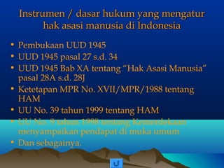 Instrumen / dasar hukum yang mengatur
hak asasi manusia di Indonesia
• Pembukaan UUD 1945
• UUD 1945 pasal 27 s.d. 34
• UUD 1945 Bab XA tentang “Hak Asasi Manusia”
pasal 28A s.d. 28J
• Ketetapan MPR No. XVII/MPR/1988 tentang
HAM
• UU No. 39 tahun 1999 tentang HAM
• UU No. 9 tahun 1998 tentang Kemerdekaan
menyampaikan pendapat di muka umum
• Dan sebagainya.

 