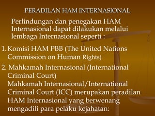 PERADILAN HAM INTERNASIONAL

Perlindungan dan penegakan HAM
Internasional dapat dilakukan melalui
lembaga Internasional seperti :
1. Komisi HAM PBB (The United Nations
Commission on Human Rights)
2. Mahkamah Internasional (International
Criminal Court)
Mahkamah Internasional/International
Criminal Court (ICC) merupakan peradilan
HAM Internasional yang berwenang
mengadili para pelaku kejahatan:

 