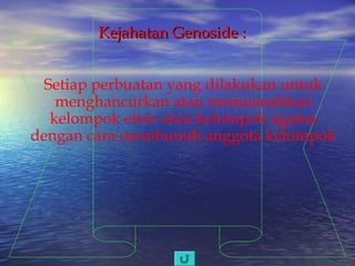 Kejahatan Genoside :
Setiap perbuatan yang dilakukan untuk
menghancurkan atau memusnahkan
kelompok etnis atau kelompok agama
dengan cara membunuh anggota kelompok

 