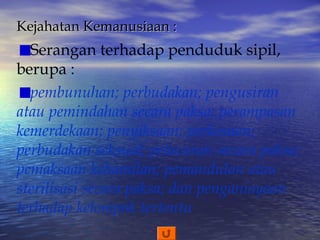 Kejahatan Kemanusiaan :

Serangan terhadap penduduk sipil,
berupa :
pembunuhan; perbudakan; pengusiran
atau pemindahan secara paksa; perampasan
kemerdekaan; penyiksaan; perkosaan;
perbudakan seksual; pelacuran secara paksa;
pemaksaan kehamilan; pemandulan atau
sterilisasi secara paksa; dan penganiayaan
terhadap kelompok tertentu

 