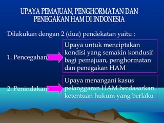 Dilakukan dengan 2 (dua) pendekatan yaitu :
1. Pencegahan

Upaya untuk menciptakan
kondisi yang semakin kondusif
bagi pemajuan, penghormatan
dan penegakan HAM

2. Penindakan

Upaya menangani kasus
pelanggaran HAM berdasarkan
ketentuan hukum yang berlaku

 