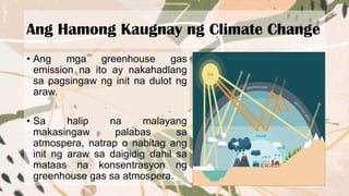 Ang Hamong Kaugnay ng Climate Change
• Ang mga greenhouse gas
emission na ito ay nakahadlang
sa pagsingaw ng init na dulot ng
araw.
• Sa halip na malayang
makasingaw palabas sa
atmospera, natrap o nabitag ang
init ng araw sa daigidig dahil sa
mataas na konsentrasyon ng
greenhouse gas sa atmospera.
 