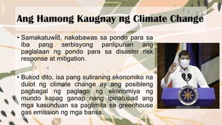Ang Hamong Kaugnay ng Climate Change
• Samakatuwid, nakabawas sa pondo para sa
iba pang serbisyong panlipunan ang
paglalaan ng pondo para sa disaster risk
response at mitigation.
• Bukod dito, isa pang suliraning ekonomiko na
dulot ng climate change ay ang posibleng
pagbagal ng paglago ng ekonomiya ng
mundo kapag ganap nang ipinatupad ang
mga kasunduan sa paglimita sa greenhouse
gas emission ng mga bansa.
 