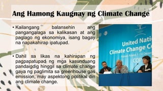 Ang Hamong Kaugnay ng Climate Change
• Kailangang balansehin ang
pangangalaga sa kalikasan at ang
paglago ng ekonomiya, isang bagay
na napakahirap ipatupad.
• Dahil sa likas na kahirapan ng
pagpapatupad ng mga kasunduang
pandaigdig hinggil sa climate change
gaya ng paglimita sa greenhouse gas
emission, may aspektong politikal din
ang climate change.
 