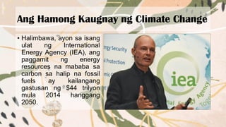 Ang Hamong Kaugnay ng Climate Change
• Halimbawa, ayon sa isang
ulat ng International
Energy Agency (IEA), ang
paggamit ng energy
resources na mababa sa
carbon sa halip na fossil
fuels ay kailangang
gastusan ng $44 trilyon
mula 2014 hanggang
2050.
 