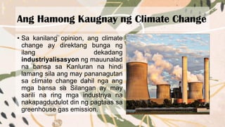 Ang Hamong Kaugnay ng Climate Change
• Sa kanilang opinion, ang climate
change ay direktang bunga ng
ilang dekadang
industriyalisasyon ng mauunalad
na bansa sa Kanluran na hindi
lamang sila ang may pananagutan
sa climate change dahil nga ang
mga bansa sa Silangan ay may
sarili na ring mga industriya na
nakapagdudulot din ng pagtaas sa
greenhouse gas emission.
 