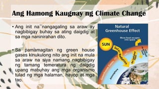 Ang Hamong Kaugnay ng Climate Change
• Ang init na nangagaling sa araw ay
nagbibigay buhay sa ating daigdig at
sa mga naninirahan dito.
• Sa pamamagitan ng green house
gases kinukulong nito ang init na mula
sa araw na siya namang nagbibigay
ng tamang temeratura ng daigdig
upang mabuhay ang mga organismo
tulad ng mga halaman, hayop at mga
tao.
 
