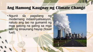 Ang Hamong Kaugnay ng Climate Change
• Ngunit sa pagsilang ng
modernong indastriyalisasyon,
natuto ang tao na gumamit ng
mga gatong na galing sa mga
labi ng sinaunang hayop (fossil
fuel).
 